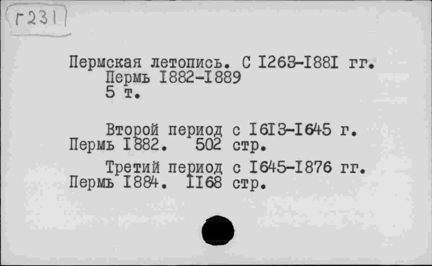 ﻿Пермская летопись. С I263-I88I гг.
Пермь 1882-1889
5 т.
Второй период с I613-І645 г.
Пермь 1882.	502 стр.
Третий период с 1645-1876 гг.
Пермь 1884. 1168 стр.